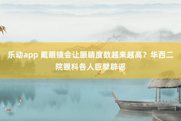 乐动app 戴眼镜会让眼睛度数越来越高？华西二院眼科各人巨擘辟谣