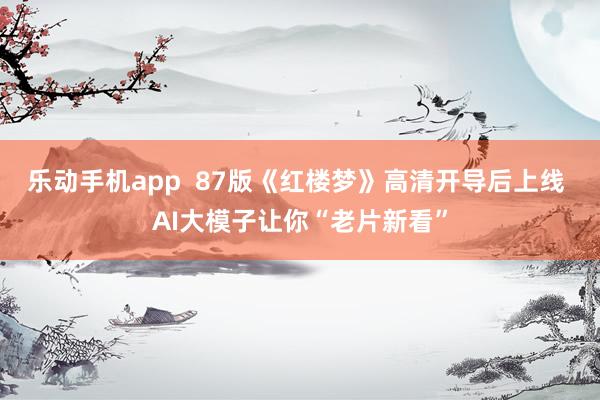 乐动手机app  87版《红楼梦》高清开导后上线 AI大模子让你“老片新看”