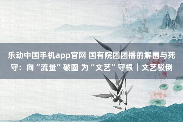 乐动中国手机app官网 国有院团团播的解围与死守：向“流量”破圈 为“文艺”守根｜文艺驳倒