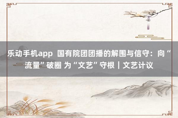 乐动手机app  国有院团团播的解围与信守：向“流量”破圈 为“文艺”守根｜文艺计议