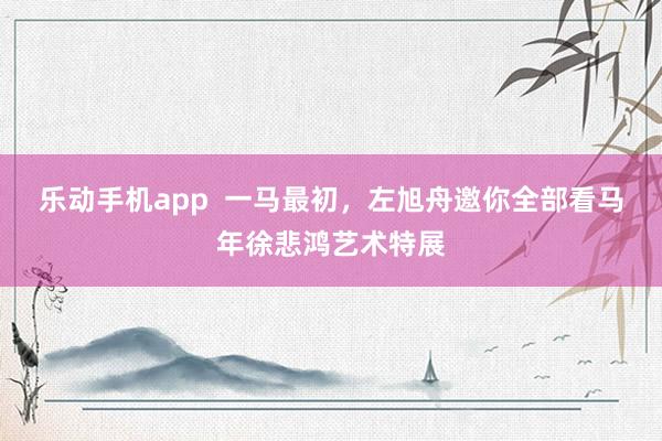 乐动手机app  一马最初，左旭舟邀你全部看马年徐悲鸿艺术特展
