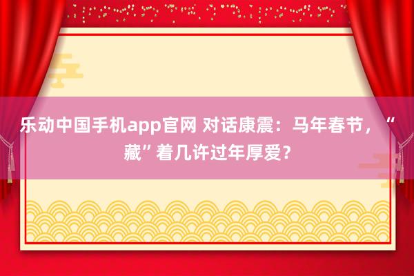 乐动中国手机app官网 对话康震：马年春节，“藏”着几许过年厚爱？