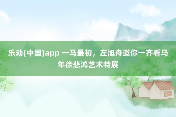 乐动(中国)app 一马最初，左旭舟邀你一齐看马年徐悲鸿艺术特展