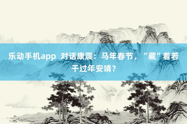 乐动手机app  对话康震：马年春节，“藏”着若干过年安靖？