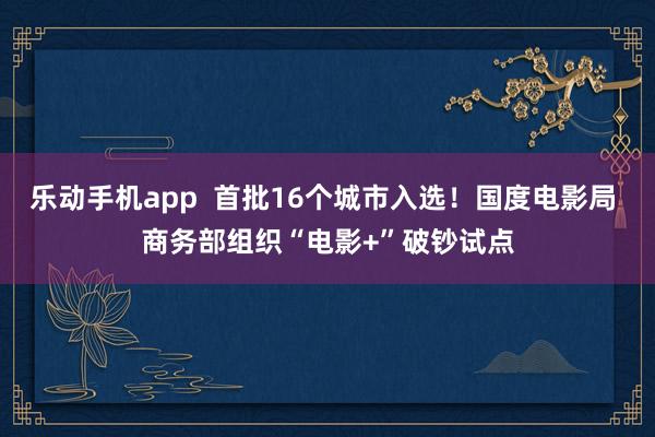 乐动手机app  首批16个城市入选！国度电影局 商务部组织“电影+”破钞试点