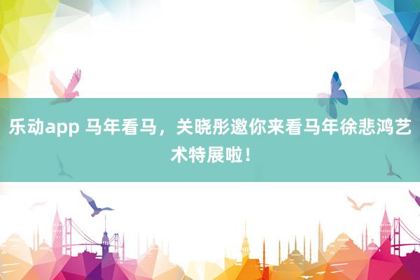 乐动app 马年看马，关晓彤邀你来看马年徐悲鸿艺术特展啦！