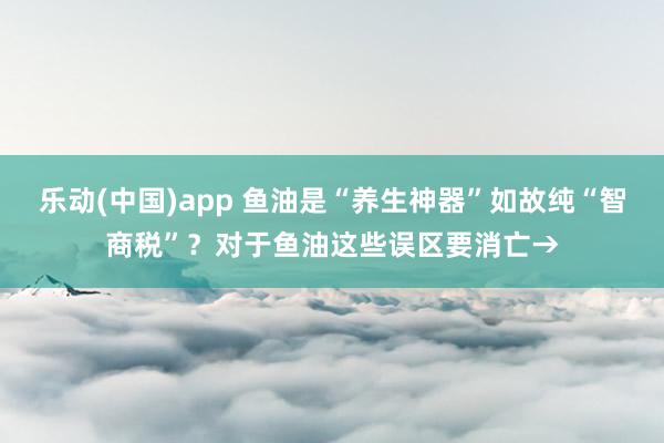 乐动(中国)app 鱼油是“养生神器”如故纯“智商税”？对于鱼油这些误区要消亡→