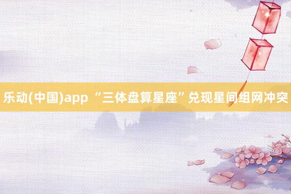 乐动(中国)app “三体盘算星座”兑现星间组网冲突