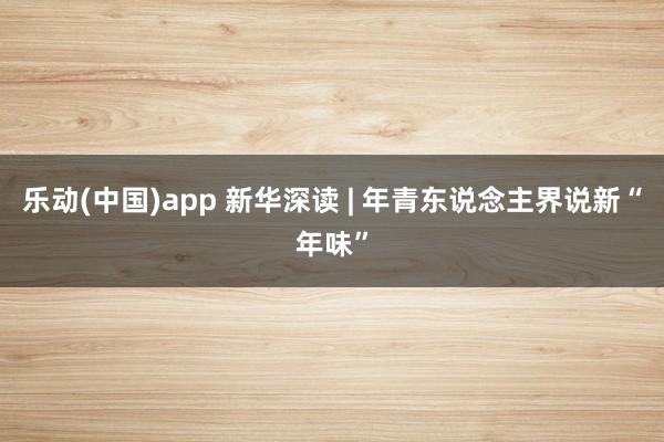乐动(中国)app 新华深读 | 年青东说念主界说新“年味”