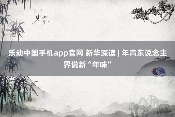 乐动中国手机app官网 新华深读 | 年青东说念主界说新“年味”