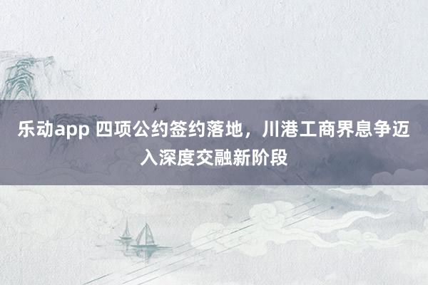 乐动app 四项公约签约落地，川港工商界息争迈入深度交融新阶段