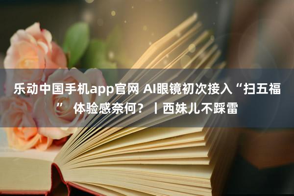 乐动中国手机app官网 AI眼镜初次接入“扫五福”  体验感奈何？丨西妹儿不踩雷