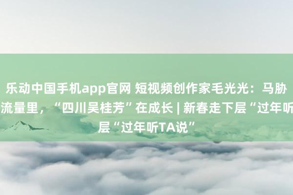 乐动中国手机app官网 短视频创作家毛光光：马胁制蹄的流量里，“四川吴桂芳”在成长 | 新春走下层“过年听TA说”