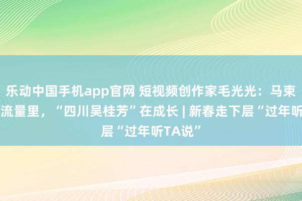 乐动中国手机app官网 短视频创作家毛光光：马束缚蹄的流量里，“四川吴桂芳”在成长 | 新春走下层“过年听TA说”