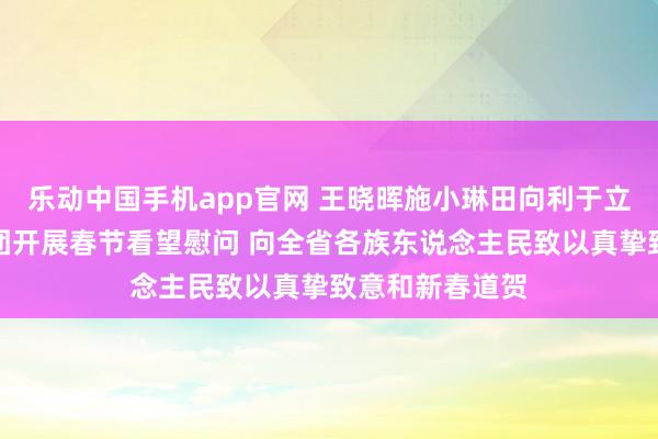 乐动中国手机app官网 王晓晖施小琳田向利于立军等省教唆率团开展春节看望慰问 向全省各族东说念主民致以真挚致意和新春道贺