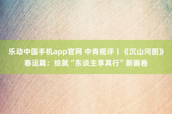 乐动中国手机app官网 中青视评丨《沉山河图》春运篇：绘就“东谈主享其行”新画卷