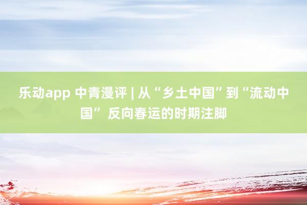 乐动app 中青漫评 | 从“乡土中国”到“流动中国” 反向春运的时期注脚