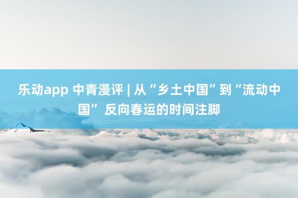 乐动app 中青漫评 | 从“乡土中国”到“流动中国” 反向春运的时间注脚