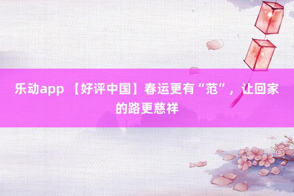 乐动app 【好评中国】春运更有“范”，让回家的路更慈祥