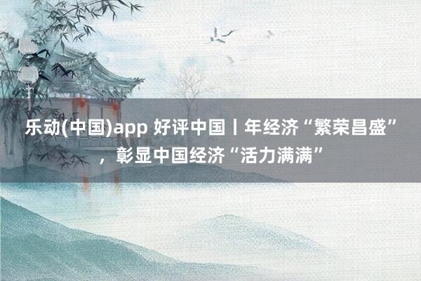 乐动(中国)app 好评中国丨年经济“繁荣昌盛”，彰显中国经济“活力满满”