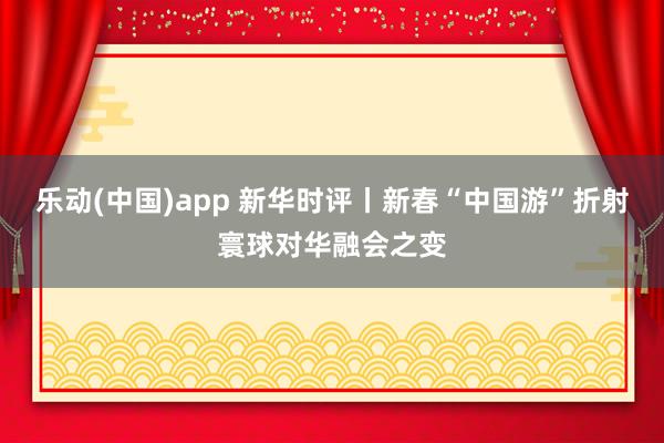 乐动(中国)app 新华时评丨新春“中国游”折射寰球对华融会之变