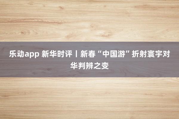 乐动app 新华时评丨新春“中国游”折射寰宇对华判辨之变