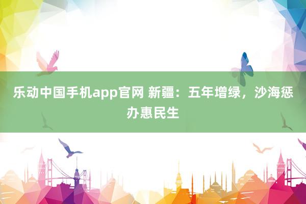 乐动中国手机app官网 新疆：五年增绿，沙海惩办惠民生