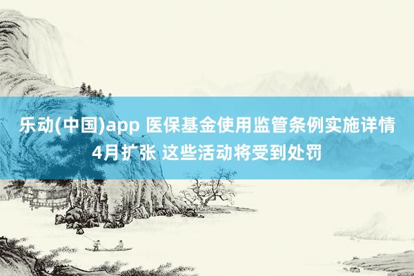 乐动(中国)app 医保基金使用监管条例实施详情4月扩张 这些活动将受到处罚