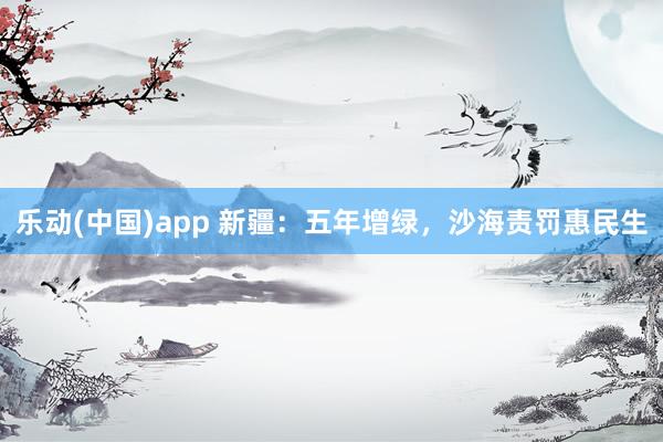 乐动(中国)app 新疆：五年增绿，沙海责罚惠民生