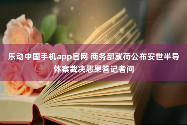 乐动中国手机app官网 商务部就荷公布安世半导体案裁决恶果答记者问