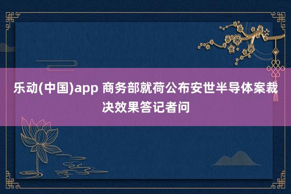 乐动(中国)app 商务部就荷公布安世半导体案裁决效果答记者问