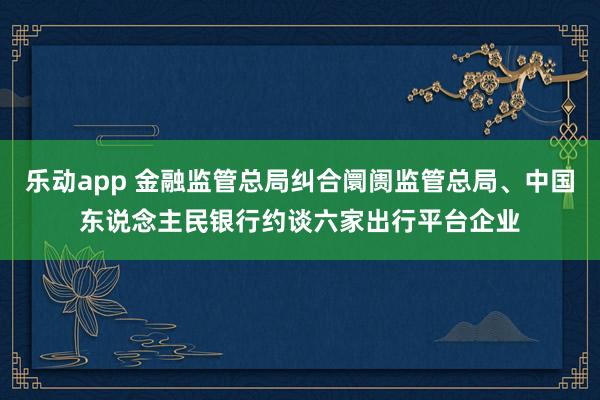 乐动app 金融监管总局纠合阛阓监管总局、中国东说念主民银行约谈六家出行平台企业