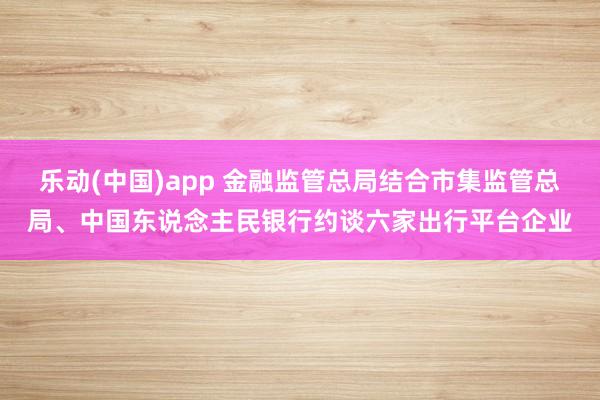 乐动(中国)app 金融监管总局结合市集监管总局、中国东说念主民银行约谈六家出行平台企业
