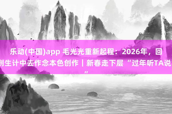 乐动(中国)app 毛光光重新起程：2026年，回到生计中去作念本色创作｜新春走下层 “过年听TA说”