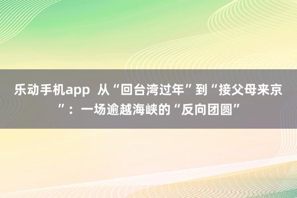 乐动手机app  从“回台湾过年”到“接父母来京”：一场逾越海峡的“反向团圆”