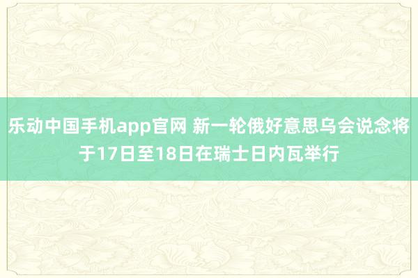 乐动中国手机app官网 新一轮俄好意思乌会说念将于17日至18日在瑞士日内瓦举行