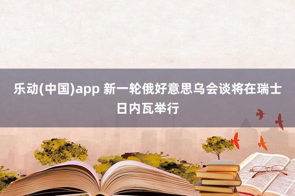 乐动(中国)app 新一轮俄好意思乌会谈将在瑞士日内瓦举行