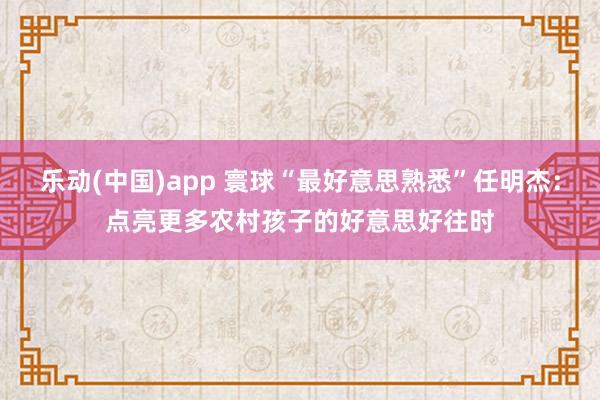 乐动(中国)app 寰球“最好意思熟悉”任明杰：点亮更多农村孩子的好意思好往时