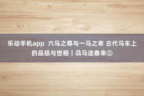 乐动手机app  六马之尊与一马之卑 古代马车上的品级与世相｜骉马送春来⑤