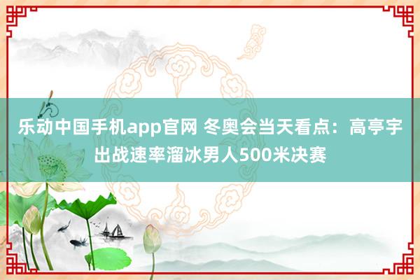 乐动中国手机app官网 冬奥会当天看点：高亭宇出战速率溜冰男人500米决赛