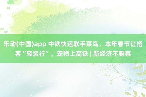 乐动(中国)app 中铁快运联手菜鸟，本年春节让搭客“轻装行”、宠物上高铁 | 新经济不雅察
