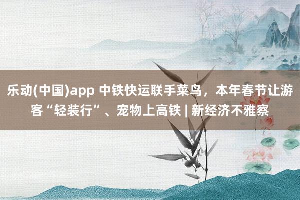 乐动(中国)app 中铁快运联手菜鸟，本年春节让游客“轻装行”、宠物上高铁 | 新经济不雅察