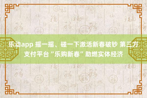 乐动app 摇一摇、碰一下激活新春破钞 第三方支付平台“乐购新春”助燃实体经济