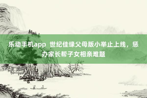 乐动手机app  世纪佳缘父母版小举止上线，惩办家长帮子女相亲难题