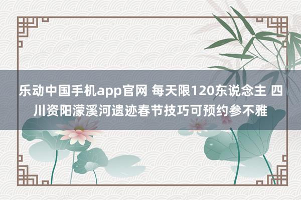 乐动中国手机app官网 每天限120东说念主 四川资阳濛溪河遗迹春节技巧可预约参不雅
