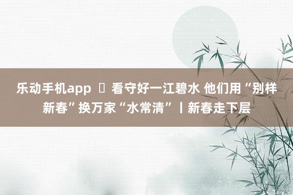 乐动手机app  ​看守好一江碧水 他们用“别样新春”换万家“水常清”丨新春走下层
