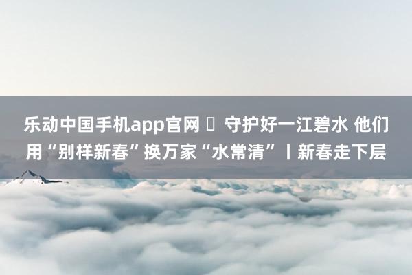 乐动中国手机app官网 ​守护好一江碧水 他们用“别样新春”换万家“水常清”丨新春走下层