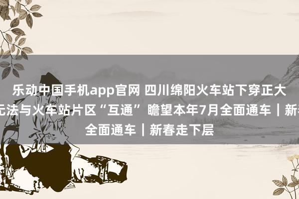 乐动中国手机app官网 四川绵阳火车站下穿正大通车 暂无法与火车站片区“互通” 瞻望本年7月全面通车｜新春走下层