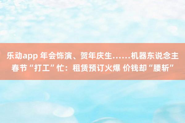 乐动app 年会饰演、贺年庆生……机器东说念主春节“打工”忙：租赁预订火爆 价钱却“腰斩”