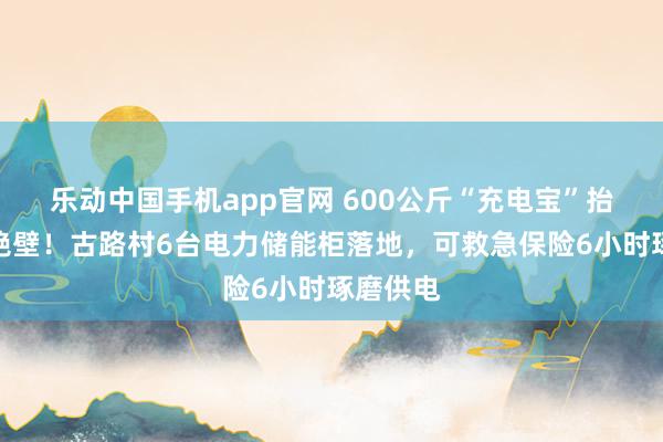 乐动中国手机app官网 600公斤“充电宝”抬上千米绝壁！古路村6台电力储能柜落地，可救急保险6小时琢磨供电